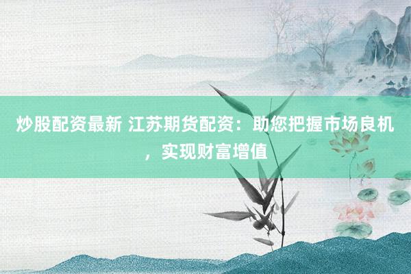 炒股配资最新 江苏期货配资：助您把握市场良机，实现财富增值
