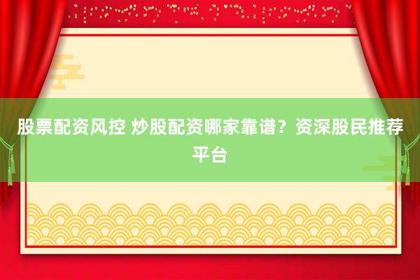 股票配资风控 炒股配资哪家靠谱？资深股民推荐平台