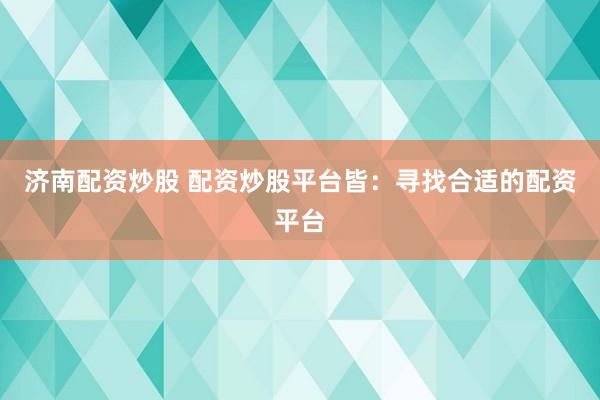 济南配资炒股 配资炒股平台皆：寻找合适的配资平台
