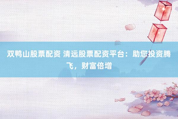 双鸭山股票配资 清远股票配资平台：助您投资腾飞，财富倍增