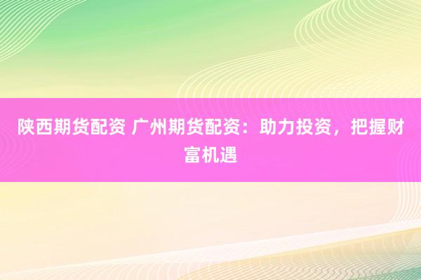 陕西期货配资 广州期货配资：助力投资，把握财富机遇