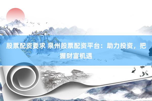 股票配资要求 泉州股票配资平台：助力投资，把握财富机遇