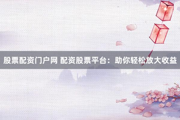股票配资门户网 配资股票平台：助你轻松放大收益
