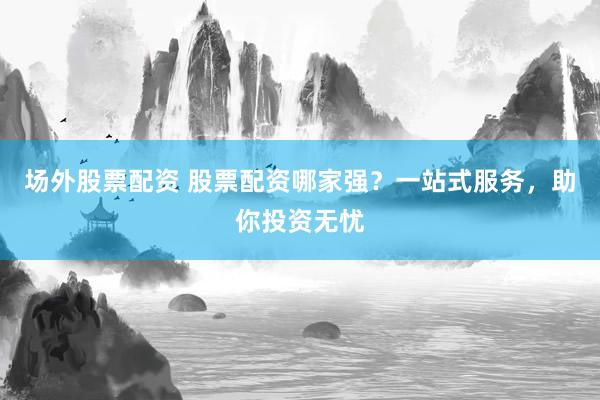 场外股票配资 股票配资哪家强？一站式服务，助你投资无忧