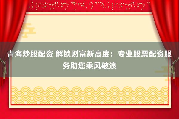 青海炒股配资 解锁财富新高度：专业股票配资服务助您乘风破浪