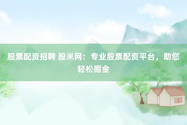 股票配资招聘 股米网：专业股票配资平台，助您轻松掘金