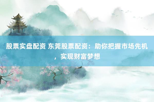 股票实盘配资 东莞股票配资：助你把握市场先机，实现财富梦想