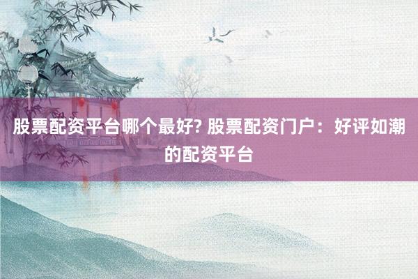 股票配资平台哪个最好? 股票配资门户：好评如潮的配资平台