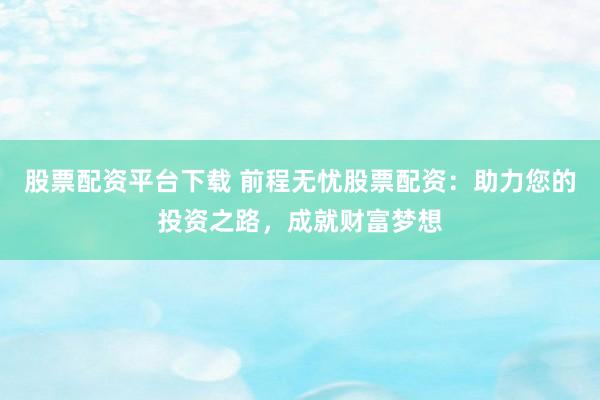 股票配资平台下载 前程无忧股票配资：助力您的投资之路，成就财富梦想