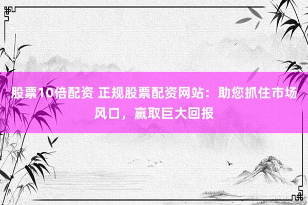 股票10倍配资 正规股票配资网站：助您抓住市场风口，赢取巨大回报