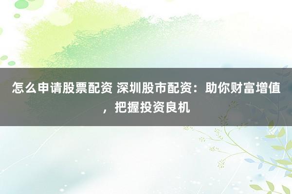 怎么申请股票配资 深圳股市配资：助你财富增值，把握投资良机