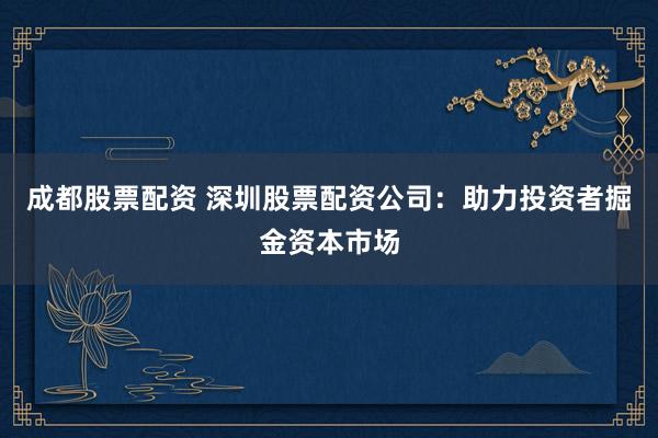 成都股票配资 深圳股票配资公司：助力投资者掘金资本市场