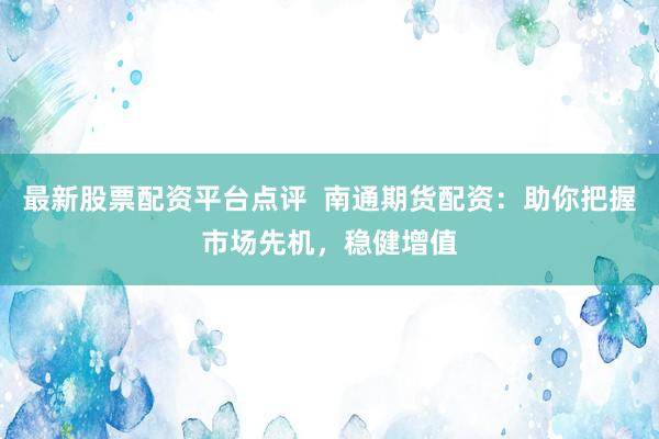 最新股票配资平台点评  南通期货配资：助你把握市场先机，稳健增值