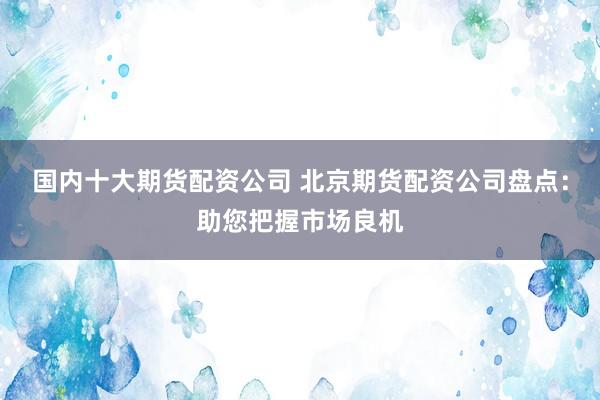 国内十大期货配资公司 北京期货配资公司盘点：助您把握市场良机
