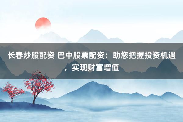 长春炒股配资 巴中股票配资：助您把握投资机遇，实现财富增值