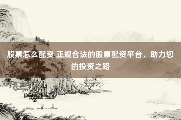 股票怎么配资 正规合法的股票配资平台，助力您的投资之路