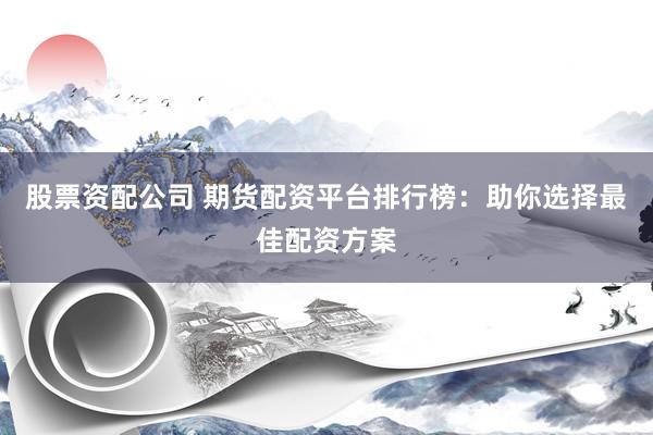 股票资配公司 期货配资平台排行榜：助你选择最佳配资方案
