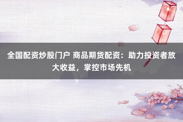 全国配资炒股门户 商品期货配资：助力投资者放大收益，掌控市场先机
