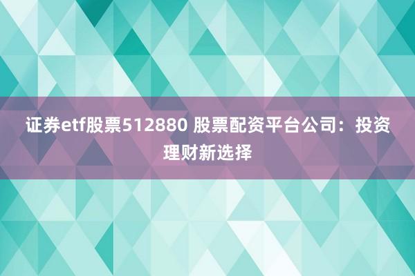 证券etf股票512880 股票配资平台公司：投资理财新选择