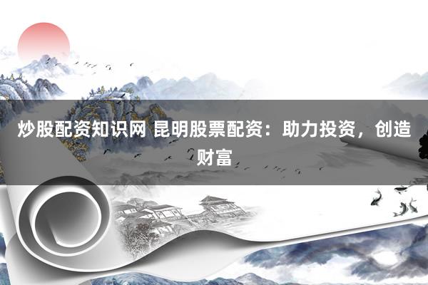 炒股配资知识网 昆明股票配资：助力投资，创造财富