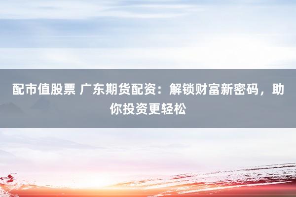 配市值股票 广东期货配资：解锁财富新密码，助你投资更轻松