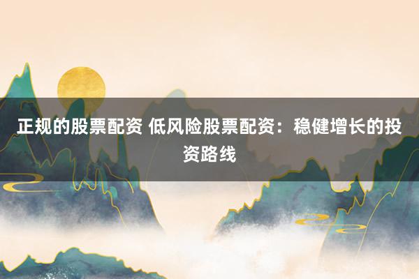 正规的股票配资 低风险股票配资：稳健增长的投资路线