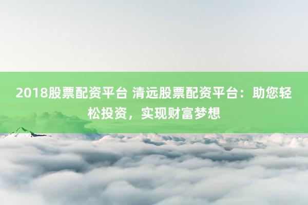 2018股票配资平台 清远股票配资平台：助您轻松投资，实现财富梦想