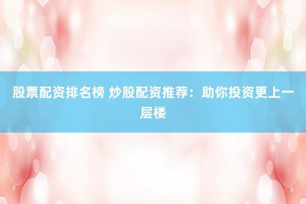 股票配资排名榜 炒股配资推荐：助你投资更上一层楼