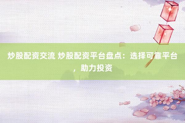 炒股配资交流 炒股配资平台盘点：选择可靠平台，助力投资