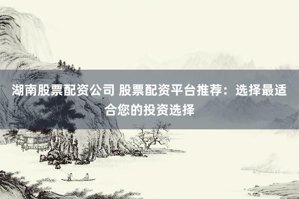 湖南股票配资公司 股票配资平台推荐：选择最适合您的投资选择