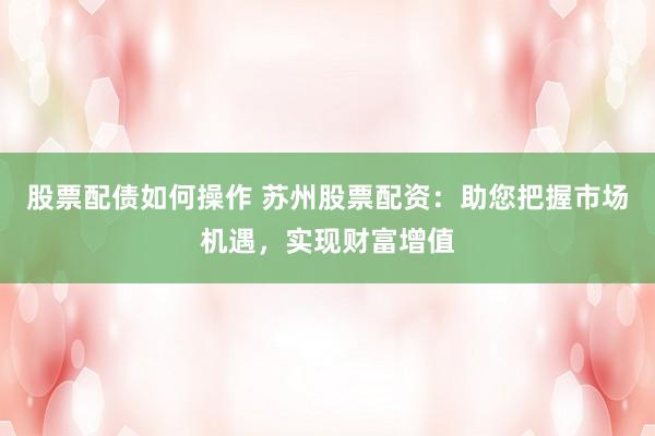 股票配债如何操作 苏州股票配资：助您把握市场机遇，实现财富增值