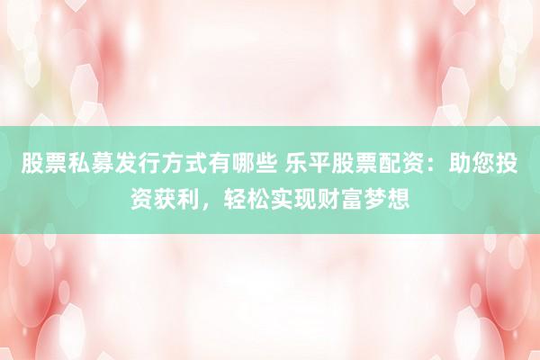股票私募发行方式有哪些 乐平股票配资：助您投资获利，轻松实现财富梦想
