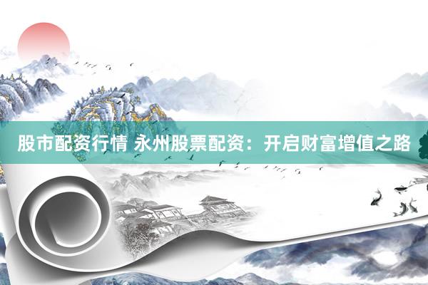 股市配资行情 永州股票配资：开启财富增值之路