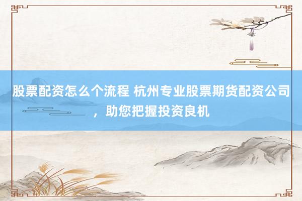 股票配资怎么个流程 杭州专业股票期货配资公司，助您把握投资良机