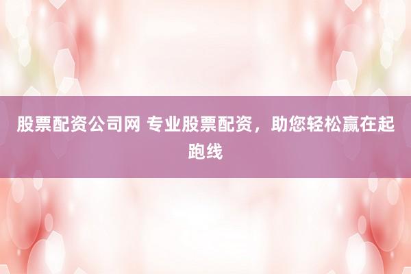 股票配资公司网 专业股票配资，助您轻松赢在起跑线