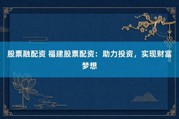 股票融配资 福建股票配资：助力投资，实现财富梦想