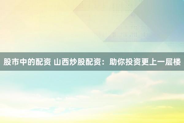 股市中的配资 山西炒股配资：助你投资更上一层楼