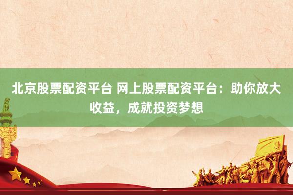 北京股票配资平台 网上股票配资平台：助你放大收益，成就投资梦想
