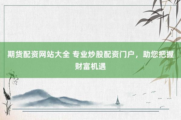 期货配资网站大全 专业炒股配资门户，助您把握财富机遇