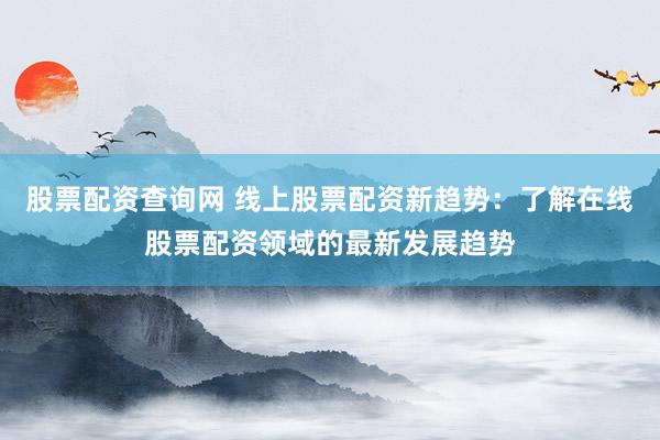 股票配资查询网 线上股票配资新趋势：了解在线股票配资领域的最新发展趋势