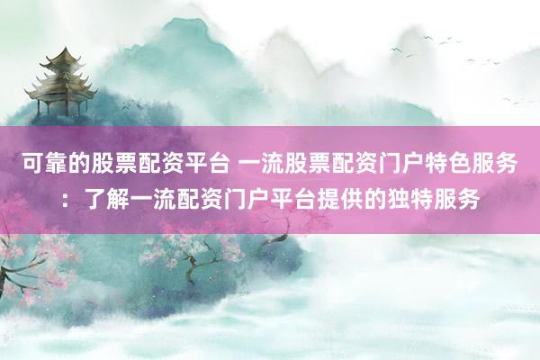 可靠的股票配资平台 一流股票配资门户特色服务：了解一流配资门户平台提供的独特服务