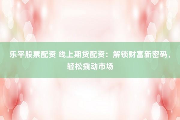 乐平股票配资 线上期货配资：解锁财富新密码，轻松撬动市场