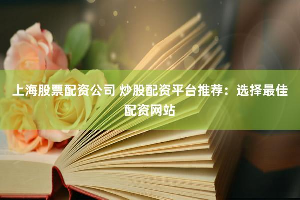 上海股票配资公司 炒股配资平台推荐：选择最佳配资网站
