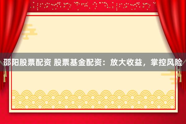 邵阳股票配资 股票基金配资：放大收益，掌控风险